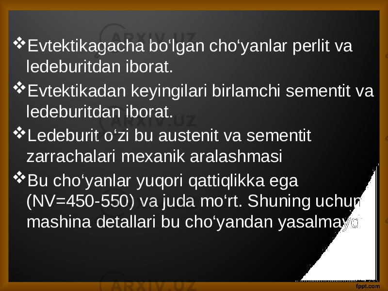  Evtektikagacha bo‘lgan cho‘yanlar perlit va ledeburitdan iborat.  Evtektikadan keyingilari birlamchi sementit va ledeburitdan iborat.  Ledeburit o‘zi bu austenit va sementit zarrachalari mexanik aralashmasi  Bu cho‘yanlar yuqori qattiqlikka ega (NV=450-550) va juda mo‘rt. Shuning uchun mashina detallari bu cho‘yandan yasalmaydi 