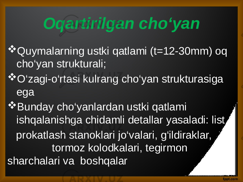 Oqartirilgan cho‘yan  Quymalarning ustki qatlami (t=12-30mm) oq cho‘yan strukturali;  O‘zagi-o‘rtasi kulrang cho‘yan strukturasiga ega  Bunday cho‘yanlardan ustki qatlami ishqalanishga chidamli detallar yasaladi: list prokatlash stanoklari jo‘valari, g‘ildiraklar, tormoz kolodkalari, tegirmon sharchalari va boshqalar 