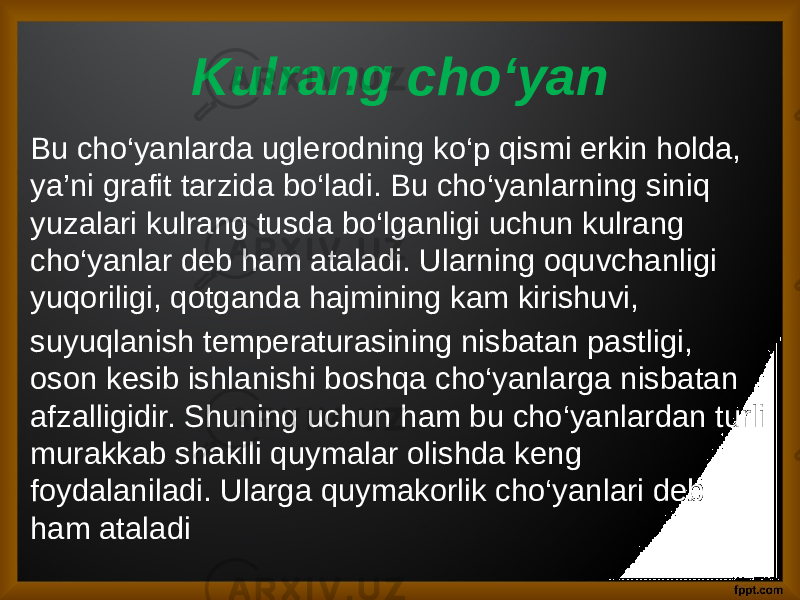 Kulrang cho‘yan Bu cho‘yanlarda uglerodning ko‘p qismi erkin holda, ya’ni grafit tarzida bo‘ladi. Bu cho‘yanlarning siniq yuzalari kulrang tusda bo‘lganligi uchun kulrang cho‘yanlar deb ham ataladi. Ularning oquvchanligi yuqoriligi, qotganda hajmining kam kirishuvi, suyuqlanish temperaturasining nisbatan pastligi, oson kesib ishlanishi boshqa cho‘yanlarga nisbatan afzalligidir. Shuning uchun ham bu cho‘yanlardan turli murakkab shaklli quymalar olishda keng foydalaniladi. Ularga quymakorlik cho‘yanlari deb ham ataladi 