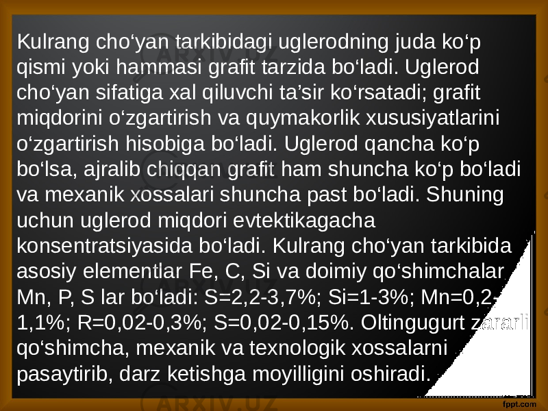 Kulrang cho‘yan tarkibidagi uglerodning juda ko‘p qismi yoki hammasi grafit tarzida bo‘ladi. Uglerod cho‘yan sifatiga xal qiluvchi ta’sir ko‘rsatadi; grafit miqdorini o‘zgartirish va quymakorlik xususiyatlarini o‘zgartirish hisobiga bo‘ladi. Uglerod qancha ko‘p bo‘lsa, ajralib chiqqan grafit ham shuncha ko‘p bo‘ladi va mexanik xossalari shuncha past bo‘ladi. Shuning uchun uglerod miqdori evtektikagacha konsentratsiyasida bo‘ladi. Kulrang cho‘yan tarkibida asosiy elementlar Fe, C, Si va doimiy qo‘shimchalar Mn, P, S lar bo‘ladi: S=2,2-3,7%; Si=1-3%; Mn=0,2- 1,1%; R=0,02-0,3%; S=0,02-0,15%. Oltingugurt zararli qo‘shimcha, mexanik va texnologik xossalarni pasaytirib, darz ketishga moyilligini oshiradi. 