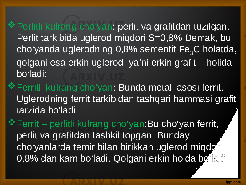  Perlitli kulrang cho‘yan : perlit va grafitdan tuzilgan. Perlit tarkibida uglerod miqdori S=0,8% Demak, bu cho‘yanda uglerodning 0,8% sementit Fe 3 C holatda, qolgani esa erkin uglerod, ya’ni erkin grafit holida bo‘ladi;  Ferritli kulrang cho‘yan : Bunda metall asosi ferrit. Uglerodning ferrit tarkibidan tashqari hammasi grafit tarzida bo‘ladi;  Ferrit – perlitli kulrang cho‘yan :Bu cho‘yan ferrit, perlit va grafitdan tashkil topgan. Bunday cho‘yanlarda temir bilan birikkan uglerod miqdori 0,8% dan kam bo‘ladi. Qolgani erkin holda bo’ladi 