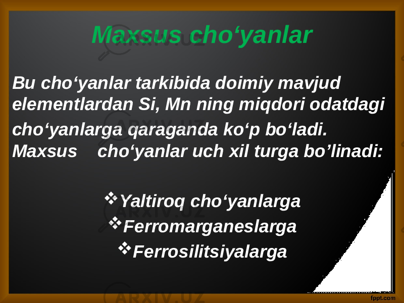 Maxsus cho‘yanlar Bu cho‘yanlar tarkibida doimiy mavjud elementlardan Si, Mn ning miqdori odatdagi cho‘yanlarga qaraganda ko‘p bo‘ladi. Maxsus cho‘yanlar uch xil turga bo’linadi:  Yaltiroq cho‘yanlarga  Ferromarganeslarga  Ferrosilitsiyalarga 