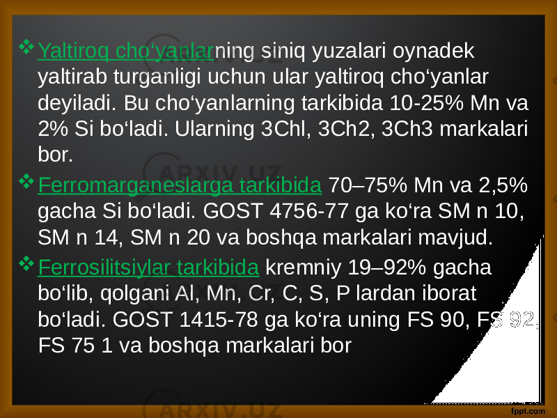  Yaltiroq cho‘yanlar ning siniq yuzalari oynadek yaltirab turganligi uchun ular yaltiroq cho‘yanlar deyiladi. Bu cho‘yanlarning tarkibida 10-25% Mn va 2% Si bo‘ladi. Ularning 3Chl, 3Ch2, 3Ch3 markalari bor.  Ferromarganeslarga tarkibida 70–75% Mn va 2,5% gacha Si bo‘ladi. GOST 4756-77 ga ko‘ra SM n 10, SM n 14, SM n 20 va boshqa markalari mavjud.  Ferrosilitsiylar tarkibida kremniy 19–92% gacha bo‘lib, qolgani Al, Mn, Cr, C, S, P lardan iborat bo‘ladi. GOST 1415-78 ga ko‘ra uning FS 90, FS 92, FS 75 1 va boshqa markalari bor 