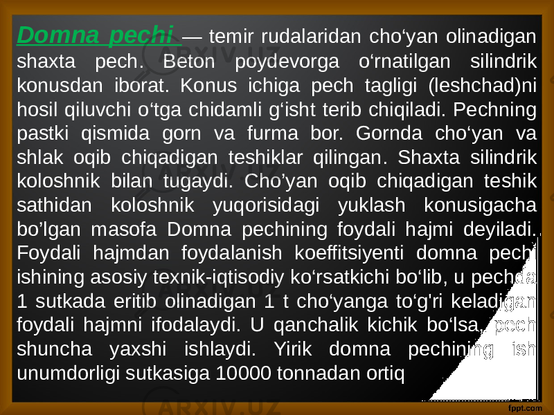 Domna pechi — temir rudalaridan cho‘yan olinadigan shaxta pech. Beton poydevorga o‘rnatilgan silindrik konusdan iborat. Konus ichiga pech tagligi (leshchad)ni hosil qiluvchi o‘tga chidamli g‘isht terib chiqiladi. Pechning pastki qismida gorn va furma bor. Gornda cho‘yan va shlak oqib chiqadigan teshiklar qilingan. Shaxta silindrik koloshnik bilan tugaydi. Cho’yan oqib chiqadigan teshik sathidan koloshnik yuqorisidagi yuklash konusigacha bo’lgan masofa Domna pechining foydali hajmi deyiladi. Foydali hajmdan foydalanish koeffitsiyenti domna pechi ishining asosiy texnik-iqtisodiy ko‘rsatkichi bo‘lib, u pechda 1 sutkada eritib olinadigan 1 t cho‘yanga to‘g&#39;ri keladigan foydali hajmni ifodalaydi. U qanchalik kichik bo‘lsa, pech shuncha yaxshi ishlaydi. Yirik domna pechining ish unumdorligi sutkasiga 10000 tonnadan ortiq 