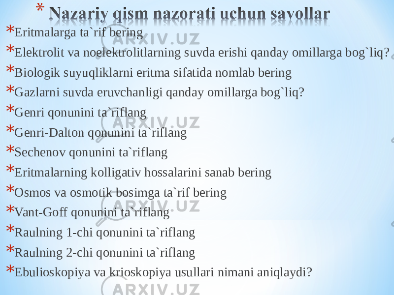 * Eritmalarga ta`rif bering * Elektrolit va noelektrolitlarning suvda erishi qanday omillarga bog`liq? * Biologik suyuqliklarni eritma sifatida nomlab bering * Gazlarni suvda eruvchanligi qanday omillarga bog`liq? * Genri qonunini ta`riflang * Genri-Dalton qonunini ta`riflang * Sechenov qonunini ta`riflang * Eritmalarning kolligativ hossalarini sanab bering * Osmos va osmotik bosimga ta`rif bering * Vant-Goff qonunini ta`riflang * Raulning 1-chi qonunini ta`riflang * Raulning 2-chi qonunini ta`riflang * Ebulioskopiya va krioskopiya usullari nimani aniqlaydi? 