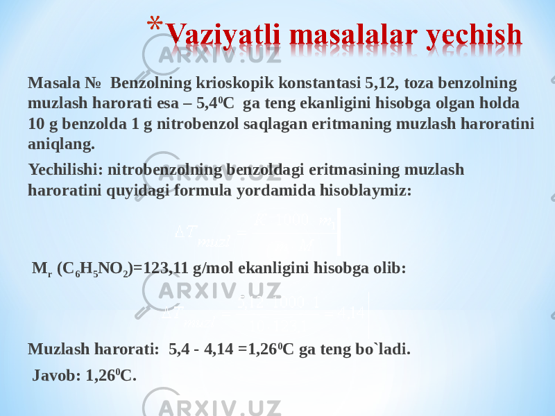 Masala № Benzolning krioskopik konstantasi 5,12, toza benzolning muzlash harorati esa – 5,4 0 С ga teng ekanligini hisobga olgan holda 10 g benzolda 1 g nitrobenzol saqlagan eritmaning muzlash haroratini aniqlang. Yechilishi: nitrobenzolning benzoldagi eritmasining muzlash haroratini quyidagi formula yordamida hisoblaymiz:   М r (С 6 Н 5 NО 2 )=123,11 g/mol ekanligini hisobga olib:   Muzlash harorati: 5,4 - 4,14 =1,26 0 С ga teng bo`ladi. Javob: 1,26 0 С. 