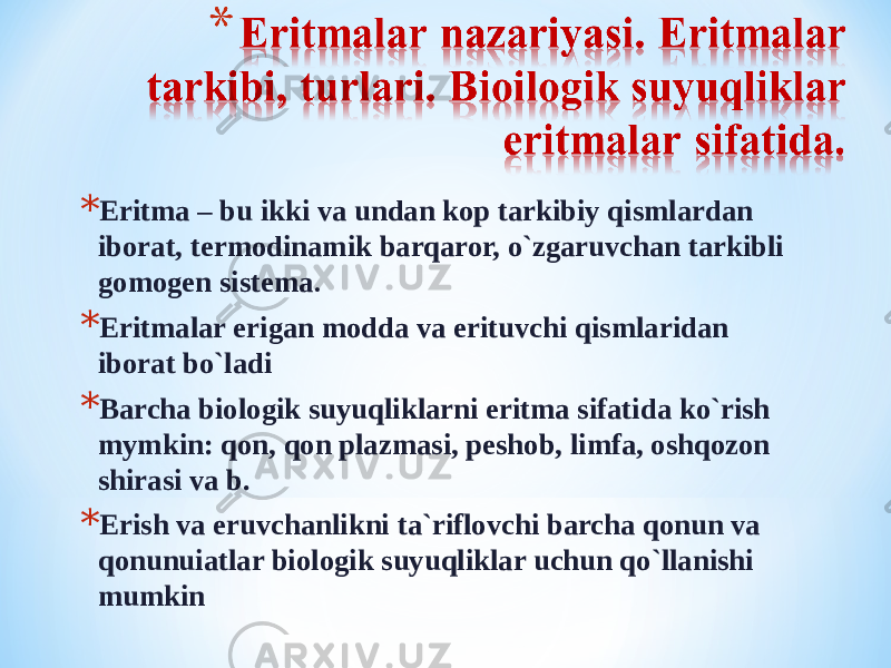 * Eritma – bu ikki va undan kop tarkibiy qismlardan iborat, termodinamik barqaror, o`zgaruvchan tarkibli gomogen sistema . * Eritmalar erigan modda va erituvchi qismlaridan iborat bo`ladi * Barcha biologik suyuqliklarni eritma sifatida ko`rish mymkin: qon, qon plazmasi, peshob, limfa, oshqozon shirasi va b. * Erish va eruvchanlikni ta`riflovchi barcha qonun va qonunuiatlar biologik suyuqliklar uchun qo`llanishi mumkin 