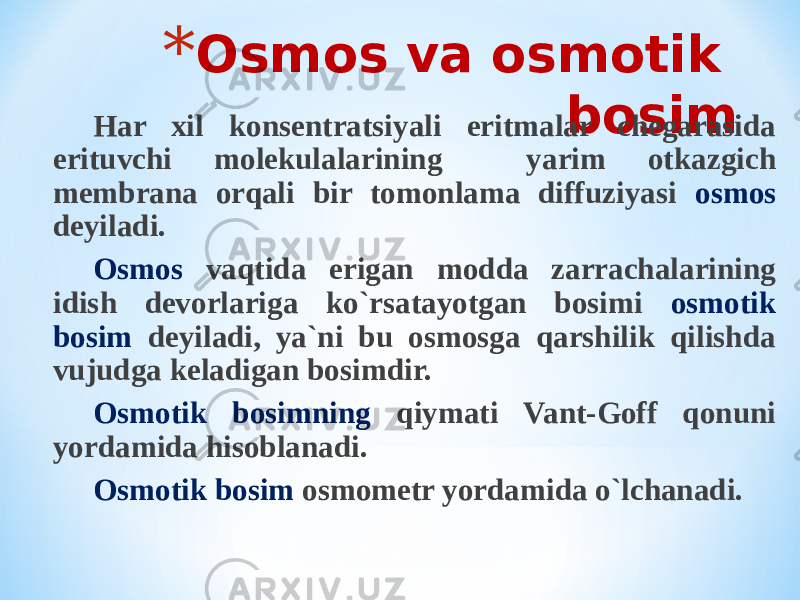 * Osmos va osmotik bosim Har xil konsentratsiyali eritmalar chegarasida erituvchi molekulalarining yarim otkazgich membrana orqali bir tomonlama diffuziyasi osmos deyiladi. Osmos vaqtida erigan modda zarrachalarining idish devorlariga ko`rsatayotgan bosimi osmotik bosim deyiladi, ya`ni bu osmosga qarshilik qilishda vujudga keladigan bosimdir. Osmotik bosimning qiymati Vant-Goff qonuni yordamida hisoblanadi. Osmotik bosim osmometr yordamida o`lchanadi. 