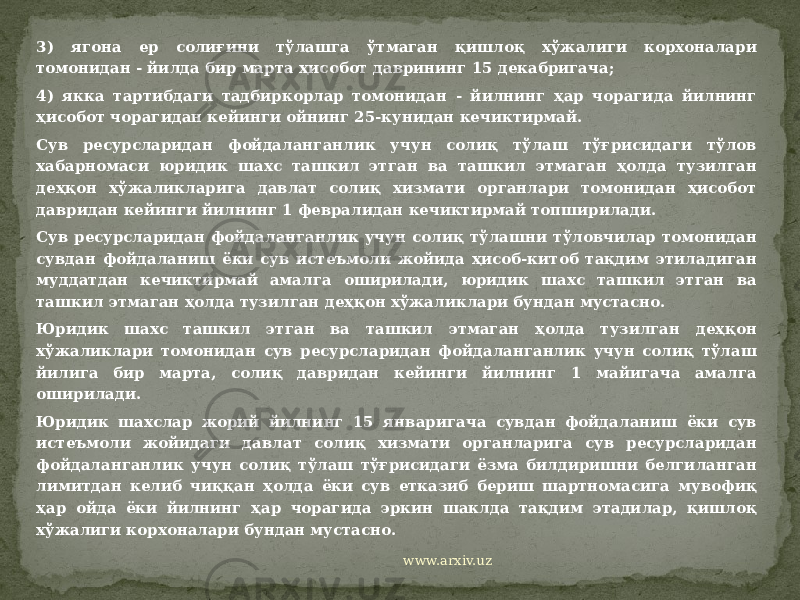 3) ягона ер солиғини тўлашга ўтмаган қишлоқ хўжалиги корхоналари томонидан - йилда бир марта ҳисобот даврининг 15 декабригача; 4) якка тартибдаги тадбиркорлар томонидан - йилнинг ҳар чорагида йилнинг ҳисобот чорагидан кейинги ойнинг 25-кунидан кечиктирмай. Сув ресурсларидан фойдаланганлик учун солиқ тўлаш тўғрисидаги тўлов хабарномаси юридик шахс ташкил этган ва ташкил этмаган ҳолда тузилган деҳқон хўжаликларига давлат солиқ хизмати органлари томонидан ҳисобот давридан кейинги йилнинг 1 февралидан кечиктирмай топширилади. Сув ресурсларидан фойдаланганлик учун солиқ тўлашни тўловчилар томонидан сувдан фойдаланиш ёки сув истеъмоли жойида ҳисоб-китоб тақдим этиладиган муддатдан кечиктирмай амалга оширилади, юридик шахс ташкил этган ва ташкил этмаган ҳолда тузилган деҳқон хўжаликлари бундан мустасно. Юридик шахс ташкил этган ва ташкил этмаган ҳолда тузилган деҳқон хўжаликлари томонидан сув ресурсларидан фойдаланганлик учун солиқ тўлаш йилига бир марта, солиқ давридан кейинги йилнинг 1 майигача амалга оширилади. Юридик шахслар жорий йилнинг 15 январигача сувдан фойдаланиш ёки сув истеъмоли жойидаги давлат солиқ хизмати органларига сув ресурсларидан фойдаланганлик учун солиқ тўлаш тўғрисидаги ёзма билдиришни белгиланган лимитдан келиб чиққан ҳолда ёки сув етказиб бериш шартномасига мувофиқ ҳар ойда ёки йилнинг ҳар чорагида эркин шаклда тақдим этадилар, қишлоқ хўжалиги корхоналари бундан мустасно.   www.arxiv.uz 