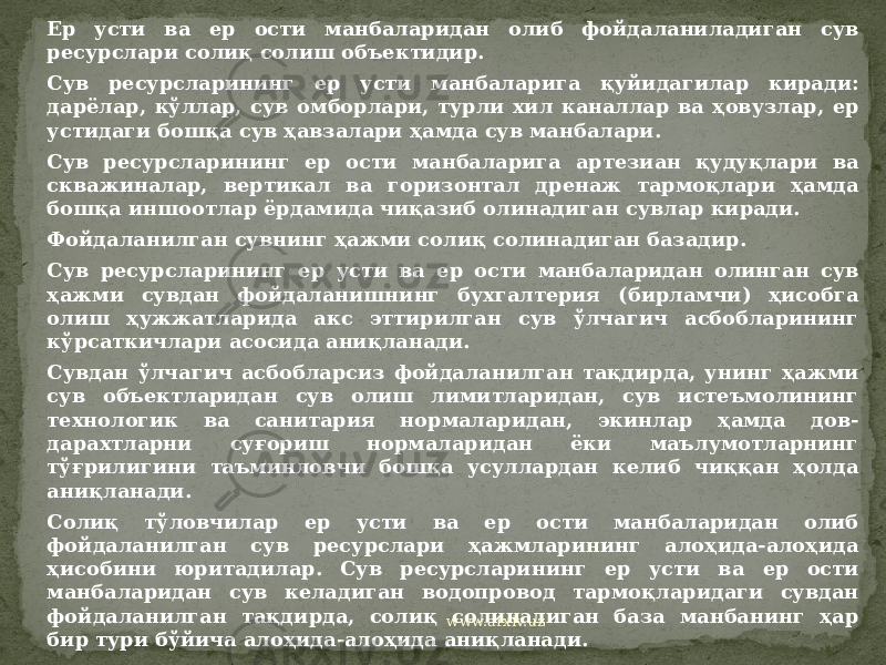 Ер усти ва ер ости манбаларидан олиб фойдаланиладиган сув ресурслари солиқ солиш объектидир. Сув ресурсларининг ер усти манбаларига қуйидагилар киради: дарёлар, кўллар, сув омборлари, турли хил каналлар ва ҳовузлар, ер устидаги бошқа сув ҳавзалари ҳамда сув манбалари. Сув ресурсларининг ер ости манбаларига артезиан қудуқлари ва скважиналар, вертикал ва горизонтал дренаж тармоқлари ҳамда бошқа иншоотлар ёрдамида чиқазиб олинадиган сувлар киради. Фойдаланилган сувнинг ҳажми солиқ солинадиган базадир. Сув ресурсларининг ер усти ва ер ости манбаларидан олинган сув ҳажми сувдан фойдаланишнинг бухгалтерия (бирламчи) ҳисобга олиш ҳужжатларида акс эттирилган сув ўлчагич асбобларининг кўрсаткичлари асосида аниқланади. Сувдан ўлчагич асбобларсиз фойдаланилган тақдирда, унинг ҳажми сув объектларидан сув олиш лимитларидан, сув истеъмолининг технологик ва санитария нормаларидан, экинлар ҳамда дов- дарахтларни суғориш нормаларидан ёки маълумотларнинг тўғрилигини таъминловчи бошқа усуллардан келиб чиққан ҳолда аниқланади. Солиқ тўловчилар ер усти ва ер ости манбаларидан олиб фойдаланилган сув ресурслари ҳажмларининг алоҳида-алоҳида ҳисобини юритадилар. Сув ресурсларининг ер усти ва ер ости манбаларидан сув келадиган водопровод тармоқларидаги сувдан фойдаланилган тақдирда, солиқ солинадиган база манбанинг ҳар бир тури бўйича алоҳида-алоҳида аниқланади. www.arxiv.uz 