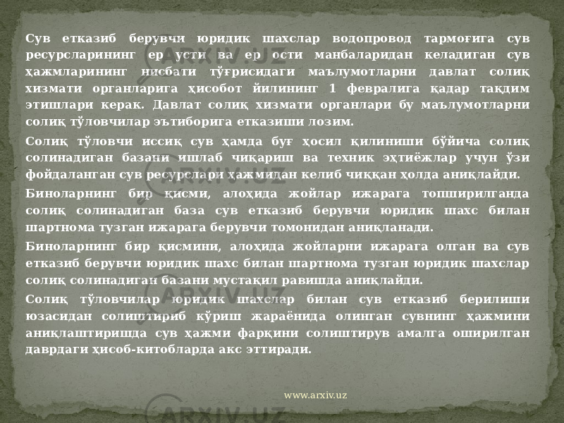 Сув етказиб берувчи юридик шахслар водопровод тармоғига сув ресурсларининг ер усти ва ер ости манбаларидан келадиган сув ҳажмларининг нисбати тўғрисидаги маълумотларни давлат солиқ хизмати органларига ҳисобот йилининг 1 февралига қадар тақдим этишлари керак. Давлат солиқ хизмати органлари бу маълумотларни солиқ тўловчилар эътиборига етказиши лозим. Солиқ тўловчи иссиқ сув ҳамда буғ ҳосил қилиниши бўйича солиқ солинадиган базани ишлаб чиқариш ва техник эҳтиёжлар учун ўзи фойдаланган сув ресурслари ҳажмидан келиб чиққан ҳолда аниқлайди. Биноларнинг бир қисми, алоҳида жойлар ижарага топширилганда солиқ солинадиган база сув етказиб берувчи юридик шахс билан шартнома тузган ижарага берувчи томонидан аниқланади. Биноларнинг бир қисмини, алоҳида жойларни ижарага олган ва сув етказиб берувчи юридик шахс билан шартнома тузган юридик шахслар солиқ солинадиган базани мустақил равишда аниқлайди. Солиқ тўловчилар юридик шахслар билан сув етказиб берилиши юзасидан солиштириб кўриш жараёнида олинган сувнинг ҳажмини аниқлаштиришда сув ҳажми фарқини солиштирув амалга оширилган даврдаги ҳисоб-китобларда акс эттиради. www.arxiv.uz 