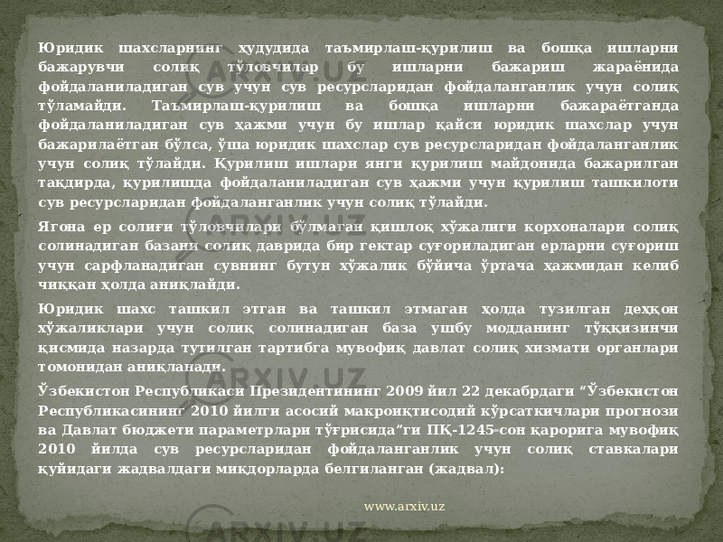 Юридик шахсларнинг ҳудудида таъмирлаш-қурилиш ва бошқа ишларни бажарувчи солиқ тўловчилар бу ишларни бажариш жараёнида фойдаланиладиган сув учун сув ресурсларидан фойдаланганлик учун солиқ тўламайди. Таъмирлаш-қурилиш ва бошқа ишларни бажараётганда фойдаланиладиган сув ҳажми учун бу ишлар қайси юридик шахслар учун бажарилаётган бўлса, ўша юридик шахслар сув ресурсларидан фойдаланганлик учун солиқ тўлайди. Қурилиш ишлари янги қурилиш майдонида бажарилган тақдирда, қурилишда фойдаланиладиган сув ҳажми учун қурилиш ташкилоти сув ресурсларидан фойдаланганлик учун солиқ тўлайди. Ягона ер солиғи тўловчилари бўлмаган қишлоқ хўжалиги корхоналари солиқ солинадиган базани солиқ даврида бир гектар суғориладиган ерларни суғориш учун сарфланадиган сувнинг бутун хўжалик бўйича ўртача ҳажмидан келиб чиққан ҳолда аниқлайди. Юридик шахс ташкил этган ва ташкил этмаган ҳолда тузилган деҳқон хўжаликлари учун солиқ солинадиган база ушбу модданинг тўққизинчи қисмида назарда тутилган тартибга мувофиқ давлат солиқ хизмати органлари томонидан аниқланади. Ўзбекистон Республикаси Президентининг 2009 йил 22 декабрдаги “Ўзбекистон Республикасининг 2010 йилги асосий макроиқтисодий кўрсаткичлари прогнози ва Давлат бюджети параметрлари тўғрисида”ги ПҚ-1245  сон қарорига мувофиқ 2010 йилда сув ресурсларидан фойдаланганлик учун солиқ ставкалари қуйидаги жадвалдаги миқдорларда белгиланган (жадвал): www.arxiv.uz 