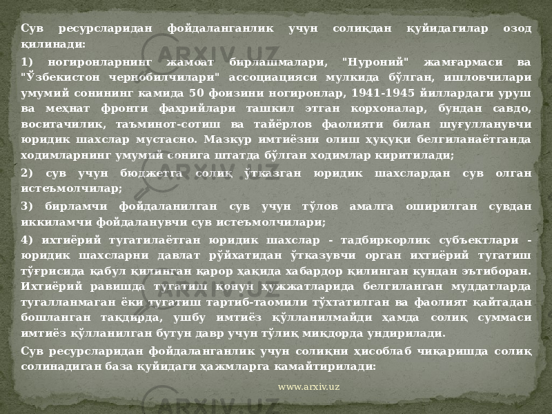 Сув ресурсларидан фойдаланганлик учун солиқдан қуйидагилар озод қилинади: 1) ногиронларнинг жамоат бирлашмалари, &#34;Нуроний&#34; жамғармаси ва &#34;Ўзбекистон чернобилчилари&#34; ассоциацияси мулкида бўлган, ишловчилари умумий сонининг камида 50 фоизини ногиронлар, 1941-1945 йиллардаги уруш ва меҳнат фронти фахрийлари ташкил этган корхоналар, бундан савдо, воситачилик, таъминот-сотиш ва тайёрлов фаолияти билан шуғулланувчи юридик шахслар мустасно. Мазкур имтиёзни олиш ҳуқуқи белгиланаётганда ходимларнинг умумий сонига штатда бўлган ходимлар киритилади; 2) сув учун бюджетга солиқ ўтказган юридик шахслардан сув олган истеъмолчилар; 3) бирламчи фойдаланилган сув учун тўлов амалга оширилган сувдан иккиламчи фойдаланувчи сув истеъмолчилари; 4) ихтиёрий тугатилаётган юридик шахслар - тадбиркорлик субъектлари - юридик шахсларни давлат рўйхатидан ўтказувчи орган ихтиёрий тугатиш тўғрисида қабул қилинган қарор ҳақида хабардор қилинган кундан эътиборан. Ихтиёрий равишда тугатиш қонун ҳужжатларида белгиланган муддатларда тугалланмаган ёки тугатиш тартиб-таомили тўхтатилган ва фаолият қайтадан бошланган тақдирда, ушбу имтиёз қўлланилмайди ҳамда солиқ суммаси имтиёз қўлланилган бутун давр учун тўлиқ миқдорда ундирилади. Сув ресурсларидан фойдаланганлик учун солиқни ҳисоблаб чиқаришда солиқ солинадиган база қуйидаги ҳажмларга камайтирилади: www.arxiv.uz 