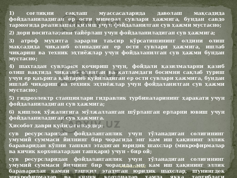 1) соғлиқни сақлаш муассасаларида даволаш мақсадида фойдаланиладиган ер ости минерал сувлари ҳажмига, бундан савдо тармоғида реализация қилиш учун фойдаланилган сув ҳажми мустасно; 2) дори воситаларини тайёрлаш учун фойдаланиладиган сув ҳажмига; 3) атроф муҳитга зарарли таъсир кўрсатишининг олдини олиш мақсадида чиқазиб олинадиган ер ости сувлари ҳажмига, ишлаб чиқариш ва техник эҳтиёжлар учун фойдаланилган сув ҳажми бундан мустасно; 4) шахтадан сувларни қочириш учун, фойдали қазилмаларни қазиб олиш вақтида чиқазиб олинган ва қатламдаги босимни сақлаб туриш учун ер қаърига қайтариб қуйиладиган ер ости сувлари ҳажмига, бундан ишлаб чиқариш ва техник эҳтиёжлар учун фойдаланилган сув ҳажми мустасно; 5) гидроэлектр станциялари гидравлик турбиналарининг ҳаракати учун фойдаланиладиган сув ҳажмига; 6) қишлоқ хўжалигига мўлжалланган шўрланган ерларни ювиш учун фойдаланиладиган сув ҳажмига. Ҳисобот даври қуйидагилардир: сув ресурсларидан фойдаланганлик учун тўланадиган солиғининг умумий суммаси йилнинг бир чорагида энг кам иш ҳақининг эллик бараваридан кўпни ташкил этадиган юридик шахслар (микрофирмалар ва кичик корхоналардан ташқари) учун - бир ой; сув ресурсларидан фойдаланганлик учун тўланадиган солиғининг умумий суммаси йилнинг бир чорагида энг кам иш ҳақининг эллик бараваридан камни ташкил этадиган юридик шахслар, шунингдек микрофирмалар ва кичик корхоналар ҳамда якка тартибдаги тадбиркорлар учун - йил чораги; www.arxiv.uz 