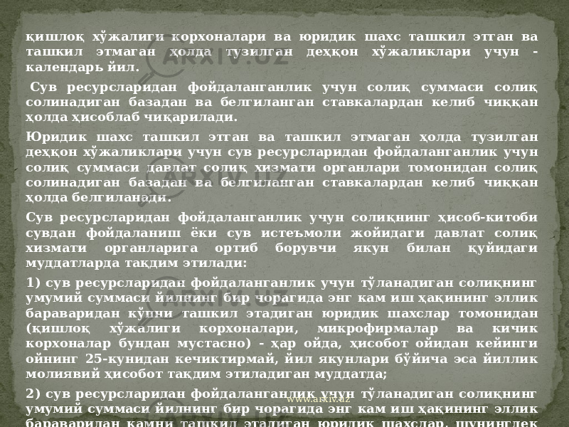 қишлоқ хўжалиги корхоналари ва юридик шахс ташкил этган ва ташкил этмаган ҳолда тузилган деҳқон хўжаликлари учун - календарь йил.   Сув ресурсларидан фойдаланганлик учун солиқ суммаси солиқ солинадиган базадан ва белгиланган ставкалардан келиб чиққан ҳолда ҳисоблаб чиқарилади. Юридик шахс ташкил этган ва ташкил этмаган ҳолда тузилган деҳқон хўжаликлари учун сув ресурсларидан фойдаланганлик учун солиқ суммаси давлат солиқ хизмати органлари томонидан солиқ солинадиган базадан ва белгиланган ставкалардан келиб чиққан ҳолда белгиланади. Сув ресурсларидан фойдаланганлик учун солиқнинг ҳисоб-китоби сувдан фойдаланиш ёки сув истеъмоли жойидаги давлат солиқ хизмати органларига ортиб борувчи якун билан қуйидаги муддатларда тақдим этилади: 1) сув ресурсларидан фойдаланганлик учун тўланадиган солиқнинг умумий суммаси йилнинг бир чорагида энг кам иш ҳақининг эллик бараваридан кўпни ташкил этадиган юридик шахслар томонидан (қишлоқ хўжалиги корхоналари, микрофирмалар ва кичик корхоналар бундан мустасно) - ҳар ойда, ҳисобот ойидан кейинги ойнинг 25-кунидан кечиктирмай, йил якунлари бўйича эса йиллик молиявий ҳисобот тақдим этиладиган муддатда; 2) сув ресурсларидан фойдаланганлик учун тўланадиган солиқнинг умумий суммаси йилнинг бир чорагида энг кам иш ҳақининг эллик бараваридан камни ташкил этадиган юридик шахслар, шунингдек микрофирмалар ва кичик корхоналар томонидан - йилнинг ҳар чорагида, йилнинг ҳисобот чорагидан кейинги ойнинг 25-кунидан кечиктирмай, йил якунлари бўйича эса йиллик молиявий ҳисобот тақдим этиладиган муддатда; www.arxiv.uz 