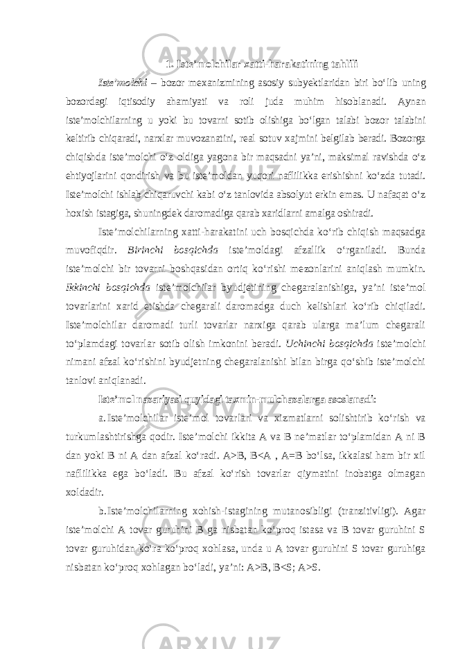 1. Iste’molchilar x atti- h arakatining tahlili Iste’molchi – bozor mexanizmining asosiy subyektlaridan biri bo‘ lib uning bozordagi iqtisodiy ahamiyati va roli juda muhim hisob lanadi. Aynan iste’molchilarning u yoki bu tovarni sotib olishiga bo‘lgan talabi bozor talabini keltirib chiqaradi, narxlar muvozanatini, real sotuv xaj mini belgilab beradi. Bozorga chiqishda iste’molchi o‘z oldiga yagona bir maqsadni ya’ni, maksimal ravishda o‘z ehtiyojlarini qondirish va bu iste’moldan yuqori naflilikka erishishni ko‘zda tutadi. Iste’molchi ishlab chiqaruvchi kabi o‘z tanlovida absolyut erkin emas. U nafaqat o‘z ho xish istagiga, shuningdek daromadiga qarab xaridlarni amalga oshiradi. Iste’molchilarning xatti-harakatini uch bosqichda ko‘rib chiqish maqsadga muvofiqdir. Birinchi bosqichda iste’moldagi afzallik o‘r gani ladi. Bunda iste’molchi bir tovarni boshqasidan ortiq ko‘rishi me zon larini aniqlash mumkin. Ikkinchi bosqichda iste’molchilar byud je ti ning chegaralanishiga, ya’ni iste’mol tovarlarini xarid etishda chega rali daromadga duch kelishlari ko‘rib chiqiladi. Iste’molchilar daro madi turli tovarlar narxiga qarab ularga ma’lum chegarali to‘plamdagi tovarlar sotib olish imkonini beradi. Uchinchi bosqichda iste’molchi nimani afzal ko‘rishini byudjetning chegaralanishi bilan birga qo‘shib iste’molchi tanlovi aniqlanadi. Iste’mol nazariyasi quyidagi taxmin-mulohazalarga asosla nadi : a. Iste’molchilar iste’mol tovarlari va xizmatlarni solishtirib ko‘ rish va turkumlashtirishga qodir. Iste’molchi ikkita A va B ne’matlar to‘plamidan A ni B dan yoki B ni A dan afzal ko‘radi. A>B, B<A , A=B bo‘lsa, ikkalasi ham bir xil naflilikka ega bo‘ladi. Bu afzal ko‘rish tovarlar qiymatini inobatga olmagan xoldadir. b. Iste’molchilarning xohish-istagining mutanosibligi (tranzitiv ligi). Agar iste’molchi A tovar guruhini B ga nisbatan ko‘proq istasa va B tovar guruhini S tovar guruhidan ko‘ra ko‘proq xohlasa, unda u A tovar guruhini S tovar guruhiga nisbatan ko‘proq xohlagan bo‘ladi, ya’ni: A>B, B<S; A>S. 