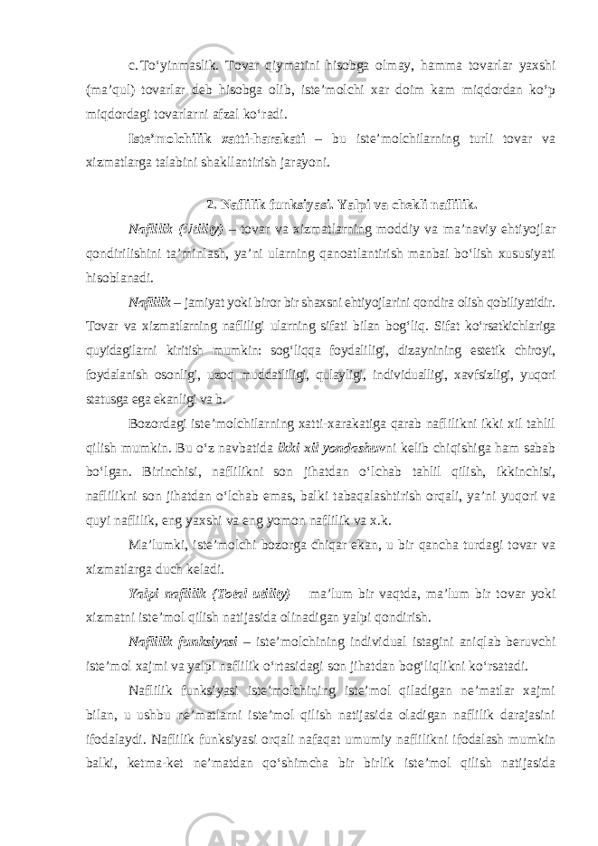 c. To‘yinmaslik. Tovar qiymatini hisobga olmay, hamma tovar lar yaxshi (ma’qul) tovarlar deb hisobga olib, iste’molchi xar doim kam miqdordan ko‘p miqdordagi tovarlarni afzal ko‘radi. Iste’molchilik xatti-harakati – bu iste’molchilarning turli tovar va xizmatlarga talabini shakllantirish jarayoni. 2. Naflilik funksiyasi. Yalpi va chekli naflilik. Naflilik (Utility) – tovar va xizmatlarning moddiy va ma’naviy ehtiyojlar qondirilishini ta’minlash, ya’ni ularning qanoatlantirish manbai bo‘lish xususiyati hisoblanadi. Naflilik – jamiyat yoki biror bir shaxsni ehtiyojlarini qondira olish qobiliyatidir. Tovar va xizmatlarning nafliligi ularning sifati bilan bog‘ liq. Sifat ko‘rsatkichlariga quyidagilarni kiritish mumkin: sog‘liqqa foydali ligi, dizaynining estetik chiroyi, foydalanish osonligi, uzoq mud datliligi, qulayligi, individualligi, xavfsizligi, yuqori statusga ega ekanligi va b. Bozordagi iste’molchilarning xatti-xarakatiga qarab naflilikni ikki xil tahlil qilish mumkin. Bu o‘z navbatida ikki xil yondashuv ni kelib chiqishiga ham sabab bo‘lgan. Birinchisi, naflilikni son jihatdan o‘l chab tahlil qilish, ikkinchisi, naflilikni son jihatdan o‘lchab emas, bal ki tabaqalashtirish orqali, ya’ni yuqori va quyi naflilik, eng yaxshi va eng yomon naflilik va x.k. Ma’lumki, iste’molchi bozorga chiqar ekan, u bir qancha turdagi tovar va xizmatlarga duch keladi. Yalpi naflilik (Total utility) – ma’lum bir vaqtda, ma’lum bir to var yoki xizmatni iste’mol qilish natijasida olinadigan yalpi qondirish. Naflilik funksiyasi – iste’molchining individual istagini aniqlab beruvchi iste’mol xajmi va yalpi naflilik o‘rtasidagi son jihatdan bog‘liqlikni ko‘rsatadi. Naflilik funksiyasi iste’molchining iste’mol qiladigan ne’matlar xajmi bilan, u ushbu ne’matlarni iste’mol qilish natijasida oladigan naflilik darajasini ifodalaydi. Naflilik funksiyasi orqali nafaqat umu miy naflilikni ifodalash mumkin balki, ketma-ket ne’matdan qo‘shim cha bir birlik iste’mol qilish natijasida 