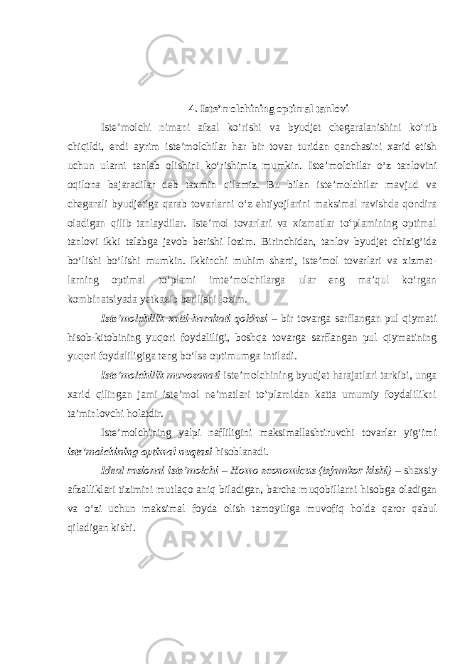 4. Iste’molchining optimal tanlovi Iste’molchi nimani afzal ko‘rishi va byudjet chegaralanishini ko‘ rib chiqildi, endi ayrim iste’molchilar har bir tovar turidan qanchasini xarid etish uchun ularni tanlab olishini ko‘rishimiz mumkin. Iste’ molchilar o‘z tanlovini oqilona bajaradilar deb taxmin qilamiz. Bu bilan iste’molchilar mavjud va chegarali byudjetiga qarab tovarlarni o‘z ehtiyojlarini maksimal ravishda qondira oladigan qilib tanlaydilar. Iste’mol tovarlari va xizmatlar to‘plamining optimal tanlovi ikki talab ga javob berishi lozim. Birinchidan, tanlov byudjet chizig‘ida bo‘lishi bo‘lishi mumkin. Ikkinchi muhim sharti, iste’mol tovarlari va xizmat - larning optimal to‘plami imte’molchilarga ular eng ma’qul ko‘rgan kombinatsiyada yetkazib berilishi lozim. Iste’molchilik xatti-harakati qoidasi – bir tovarga sarflangan pul qiymati hisob-kitobining yuqori foydaliligi, boshqa tovarga sarflangan pul qiymatining yuqori foydaliligiga teng bo‘lsa optimumga intiladi. Iste’molchilik muvozanati iste’molchining byudjet harajatlari tarkibi, unga xarid qilingan jami iste’mol ne’matlari to‘plamidan katta umumiy foydalilikni ta’minlovchi holatdir. Iste’molchining yalpi nafliligini maksimallashtiruvchi tovarlar yig‘imi iste’molchining optimal nuqtasi hisoblanadi. Ideal rasional iste’molchi – Homo economicus (tejamkor kishi) – shaxsiy afzalliklari tizimini mutlaqo aniq biladigan, barcha muqo billarni hisobga oladigan va o‘zi uchun maksimal foyda olish tamo yiliga muvofiq holda qaror qabul qiladigan kishi. 