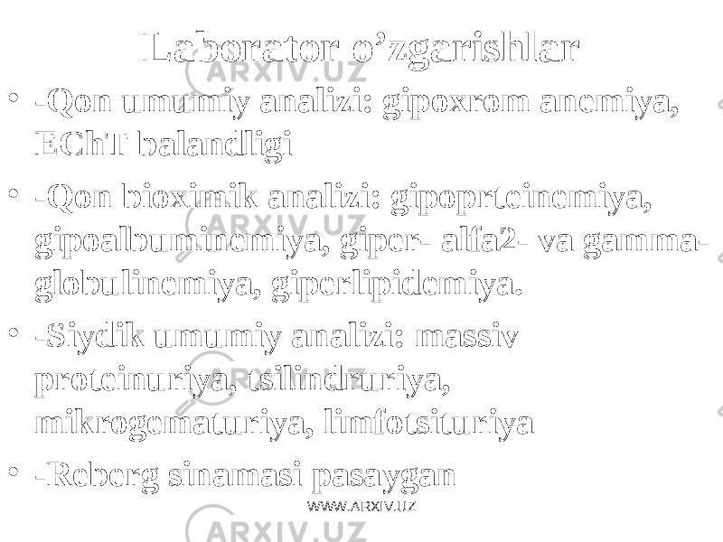Laborator o’ zgarishlar • - Q on umumiy analizi: gipoxrom an е miya, EChT balandligi • - Q on bioximik analizi: gipoprt е in еmi ya, gipoalbumin е miya, gip е r- alfa2- va gamma- globulin е miya, gip е rlipid е miya. • -Siydik umumiy analizi: massiv prot е inuriya, tsilindruriya, mikrog е maturiya, limfotsituriya • -R е b е rg sinamasi pasa y gan WWW.ARXIV.UZ 