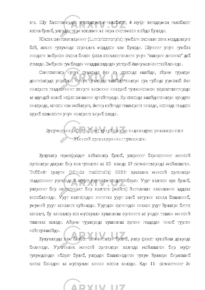 эга. Шу бластомердан мезодермал телобласт, 4 жуфт эктодермал телобласт хосил булиб, улардан тери коплами ва нерв системаси пайдо булади. Юксак олигохетларнинг ( Lumbricomorpha ) гумбаги оксилли озик моддаларга бой, лекин тухумида сариклик моддаси кам булади. Шунинг учун гумбак ичидаги эмбрион оксил билан фаол озикланганлиги учун “яширин личинка” деб аталади. Эмбрион гумбакдан чикддш олдидан узгариб ёшчувалчанггаайланади. Олигохетлар чучук сувларда ёки ер юзасида яшайди, айрим турлари денгизларда учрайди. Чучук сувларда яшайдиганлари сув тубида урмалаб ёки инларига гавдасининг охирги кисмини чикариб тулкинсимон харакатлантиради ва шундай килиб нафас олишини кучайтиради. Ер юзасида яшайдиганлари кундузи инларида, кечаси нам жойларга, ёмгир пайтида ташкарига чикади, иссикда гавдаси куриб колмасиги учун инларига кириб олади. Зулукларнинг ( Hirudinea ) купайиши ва индивидуал ривожланиши Жинсий органларининг тузилиши. Зулуклар гермафродит хайвонлар булиб, уларнинг барчасининг жинсий органлари деярли бир хил тузилган ва 10- хамда 12-сегментларида жойлашган. Тиббиёт зулуги ( Hirudo medicinalis ) HHHr эркаклик жинсий органлари гавдасининг уртасида 9 жуфт уруг халтасидан иборат. Уруг халтаси куп булиб, уларнинг бир нечтасининг бир халтага (жойга) йигилиши иккиламчи вддаеа хисобланади. Уруг халтасидан ингичка уруг олиб кетувчи канал бошланиб, умумий уруг каналига куйилади. Уругдон ортигидан чиккан уруг йуллари битта каналга, бу каналлар эса мускулли кушилиш органига ва ундан ташки жинсий тешикка келади. Айрим турларида кушилиш органи гавдадан чикиб турган найгаухшайди. Зулукларда хам белбог сегментлари булиб, улар факат купайиш даврида билинади. Ургочилик жинсий органлари халтада жойлашган бир жуфт тухумдондан иборат булиб, улардан бошланадиган тухум йуллари бирлашиб киска бачадон ва мускулли кинни хосил килади. Кдн 11- сегментнинг ён 