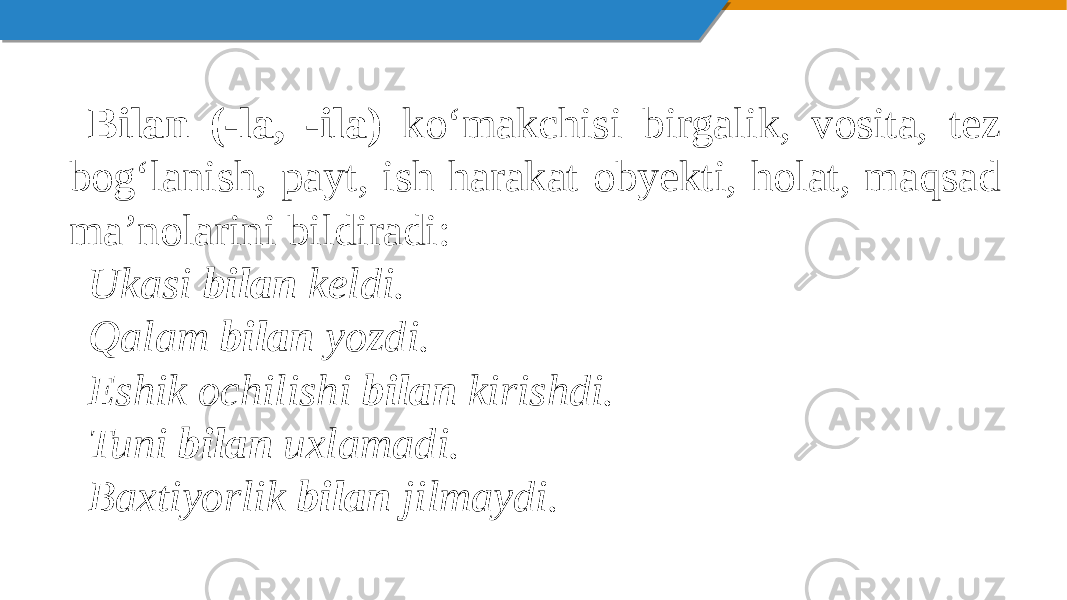 Bilan (-la, -ila) ko‘makchisi birgalik, vosita, tez bog‘lanish, payt, ish harakat obyekti, holat, maqsad ma’nolarini bildiradi: Ukasi bilan keldi. Qalam bilan yozdi. Eshik ochilishi bilan kirishdi. Tuni bilan uxlamadi. Baxtiyorlik bilan jilmaydi. 