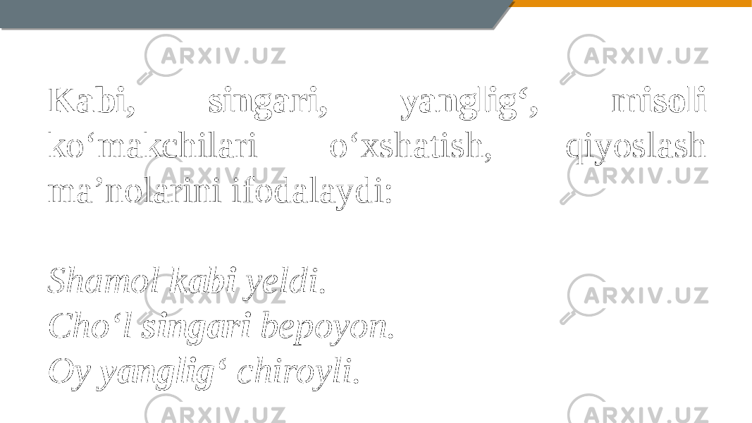 Kabi, singari, yanglig‘, misoli ko‘makchilari o‘xshatish, qiyoslash ma’nolarini ifodalaydi:   Shamol kabi yeldi. Cho‘l singari bepoyon. Oy yanglig‘ chiroyli. 