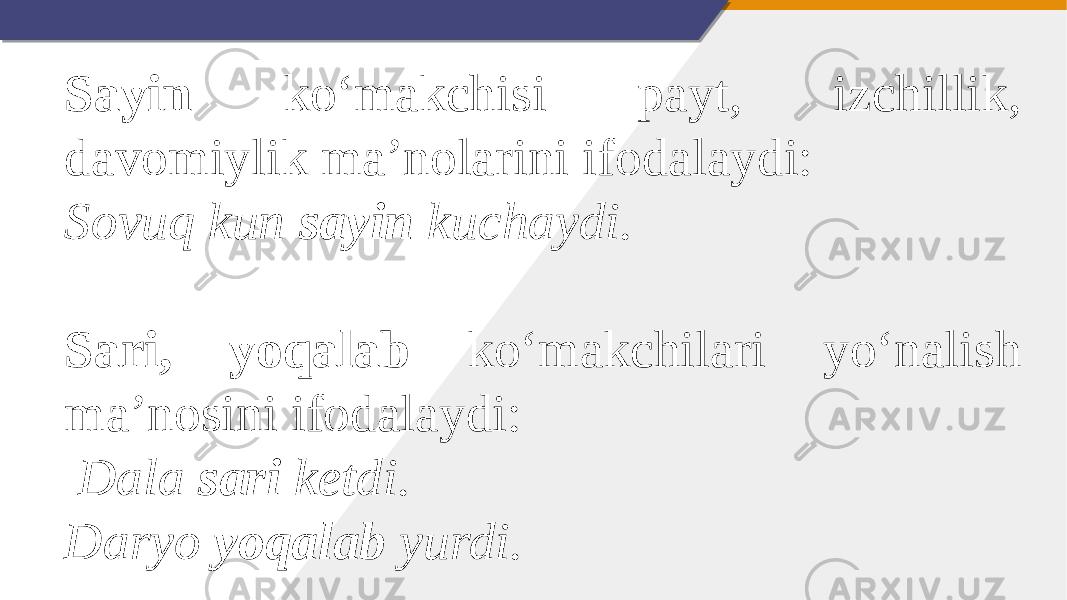 Sayin ko‘makchisi payt, izchillik, davomiylik ma’nolarini ifodalaydi: Sovuq kun sayin kuchaydi.   Sari, yoqalab ko‘makchilari yo‘nalish ma’nosini ifodalaydi:   Dala sari ketdi. Daryo yoqalab yurdi. 