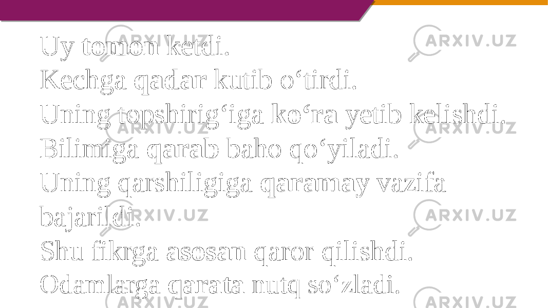 Uy tomon ketdi. Kechga qadar kutib o‘tirdi. Uning topshirig‘iga ko‘ra yetib kelishdi. Bilimiga qarab baho qo‘yiladi. Uning qarshiligiga qaramay vazifa bajarildi. Shu fikrga asosan qaror qilishdi. Odamlarga qarata nutq so‘zladi. 