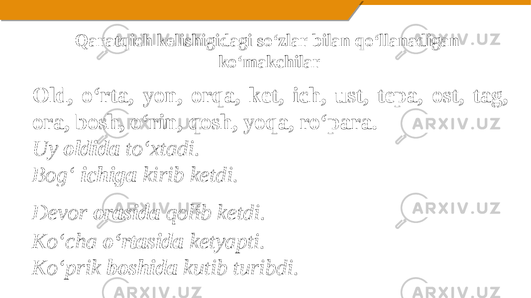 Qaratqich kelishigidagi so‘zlar bilan qo‘llanadigan ko‘makchilar Old, o‘rta, yon, orqa, ket, ich, ust, tepa, ost, tag, ora, bosh, o‘rin, qosh, yoqa, ro‘para. Uy oldida to‘xtadi. Bog‘ ichiga kirib ketdi. Devor orasida qolib ketdi. Ko‘cha o‘rtasida ketyapti. Ko‘prik boshida kutib turibdi. 