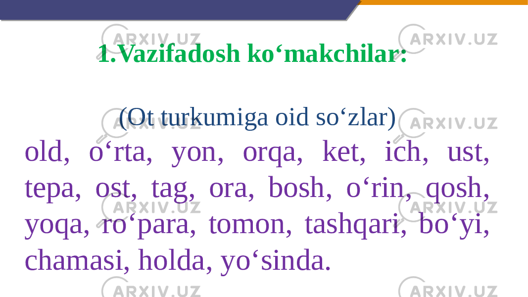 1. Vazifadosh ko‘makchilar:   (Ot turkumiga oid so‘zlar) old, o‘rta, yon, orqa, ket, ich, ust, tepa, ost, tag, ora, bosh, o‘rin, qosh, yoqa, ro‘para, tomon, tashqari, bo‘yi, chamasi, holda, yo‘sinda. 