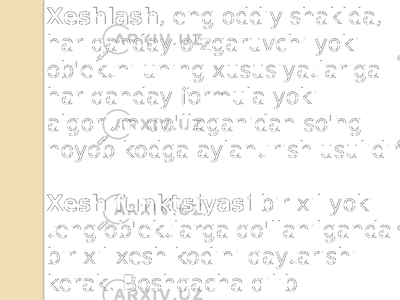 Xeshlash , eng oddiy shaklda, har qanday o&#39;zgaruvchi yoki ob&#39;ektni uning xususiyatlariga har qanday formula yoki algoritm qo&#39;llaganidan so&#39;ng noyob kodga aylantirish usulidir. Xesh funktsiyasi bir xil yoki teng ob&#39;ektlarga qo&#39;llanilganda bir xil xesh kodini qaytarishi kerak. Boshqacha qilib aytganda, ikkita bir xil ob&#39;ekt bir xil xesh kodlarini navbat bilan qaytarishi kerak. 