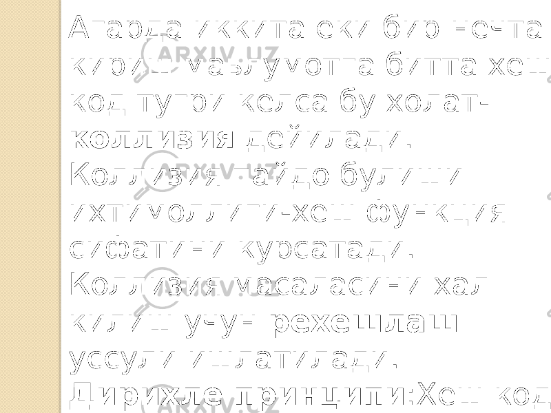 Агарда иккита еки бир нечта кириш маьлумотга битта хеш код тугри келса бу холат- коллизия дейилади. Коллизия пайдо булиши ихтимоллиги-хеш функция сифатини курсатади. Коллизия масаласини хал килиш учун рехешлаш уссули ишлатилади. Дирихле принципи :Хеш код буйича кириш маьлумотни аниклаб булмайди. 