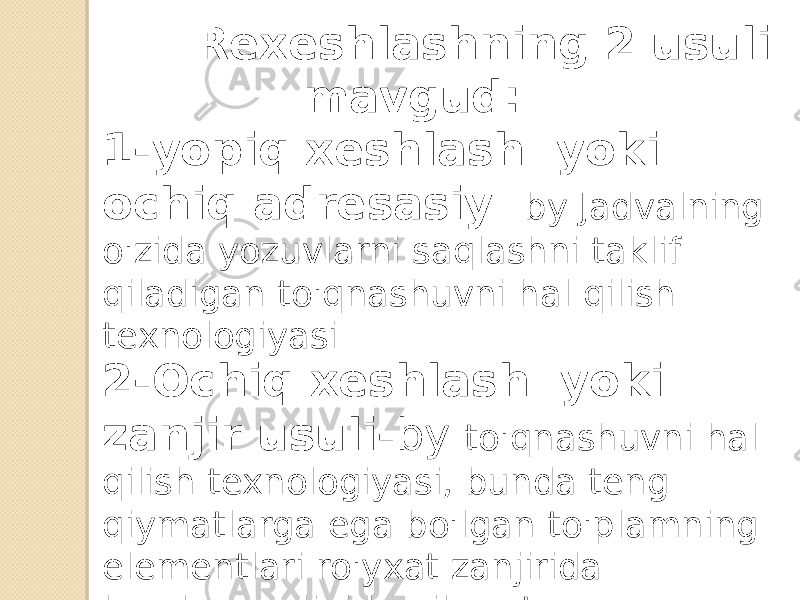  Rexeshlashning 2 usuli mavgud: 1-yopiq xeshlash yoki ochiq adresasiy - by Jadvalning o&#39;zida yozuvlarni saqlashni taklif qiladigan to&#39;qnashuvni hal qilish texnologiyasi 2-Ochiq xeshlash yoki zanjir usuli- by to&#39;qnashuvni hal qilish texnologiyasi, bunda teng qiymatlarga ega bo&#39;lgan to&#39;plamning elementlari ro&#39;yxat zanjirida bog&#39;langanligidan iborat. 