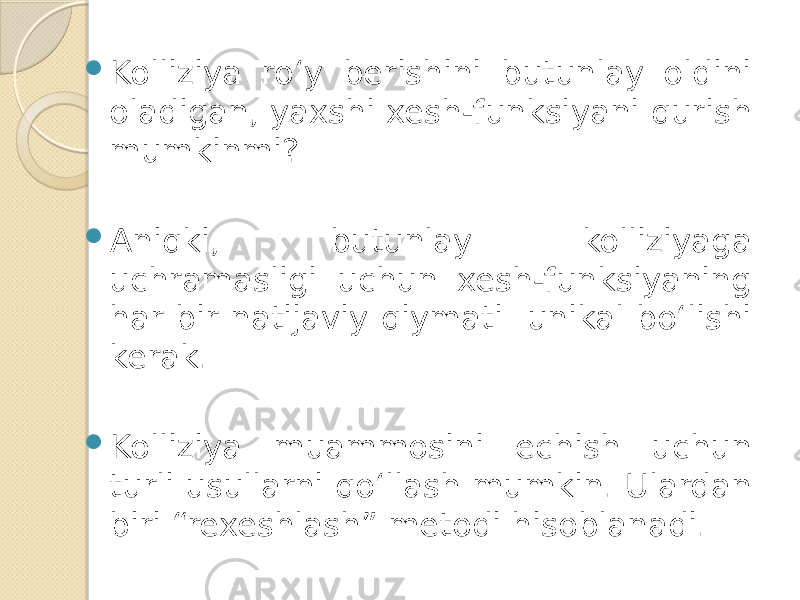  Kolliziya ro‘y berishini butunlay oldini oladigan, yaxshi xesh-funksiyani qurish mumkinmi?  Aniqki, butunlay kolliziyaga uchramasligi uchun xesh-funksiyaning har bir natijaviy qiymati unikal bo‘lishi kerak.  Kolliziya muammosini echish uchun turli usullarni qo‘llash mumkin. Ulardan biri “rexeshlash” metodi hisoblanadi. 