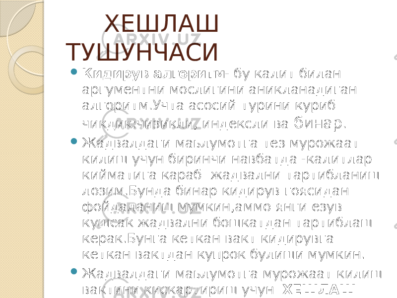  ХЕШЛАШ ТУШУНЧАСИ  Кидирув алгоритм - бу калит билан аргументни мослигини аникланадиган алгоритм.Учта асосий турини куриб чикдик:чизикли, индексли ва бинар .  Жадвалдаги маьлумотга тез мурожаат килиш учун биринчи навбатда -калитлар кийматига караб жадвални тартибланиш лозим.Бунда бинар кидирув гоясидан фойдаланиш мумкин,аммо янги езув кушсак жадвални бошкатдан тартиблаш керак.Бунга кеткан вакт кидирувга кеткан вактдан купрок булиши мумкин.  Жадвалдаги маьлумотга мурожаат килиш вактини кискартириш учун ХЕШЛАШ ишлатилади. 