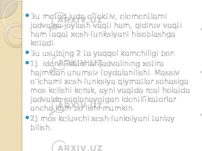  Bu metod juda effektiv, elementlarni jadvalga joylash vaqti ham, qidiruv vaqti ham faqat xesh-funksiyani hisoblashga ketadi.  Bu usulning 2 ta yaqqol kamchiligi bor:  1) identifikatorlar jadvalining xotira hajmidan unumsiz foydalanilishi. Massiv o‘lchami xesh-funksiya qiymatlar sohasiga mos kelishi kerak, ayni vaqtda real holatda jadvalda saqlanayotgan identifikatorlar ancha kam bo‘lishi mumkin.  2) mos keluvchi xesh-funksiyani tanlay bilish. 