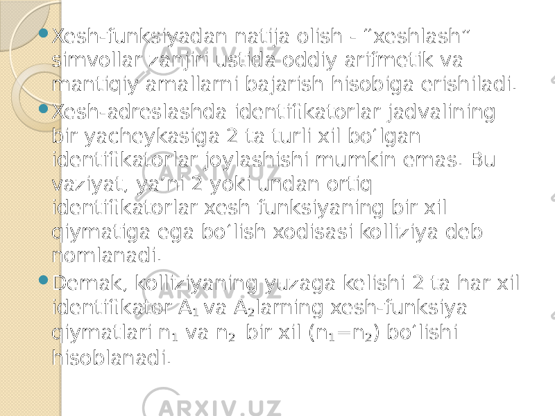  Xesh-funksiyadan natija olish - “xeshlash” simvollar zanjiri ustida oddiy arifmetik va mantiqiy amallarni bajarish hisobiga erishiladi.  Xesh-adreslashda identifikatorlar jadvalining bir yacheykasiga 2 ta turli xil bo‘lgan identifikatorlar joylashishi mumkin emas. Bu vaziyat, ya’ni 2 yoki undan ortiq identifikatorlar xesh funksiyaning bir xil qiymatiga ega bo‘lish xodisasi kolliziya deb nomlanadi.  Demak, kolliziyaning yuzaga kelishi 2 ta har xil identifikator A 1 va A 2 larning xesh-funksiya qiymatlari n 1 va n 2 bir xil (n 1 =n 2 ) bo‘lishi hisoblanadi. 