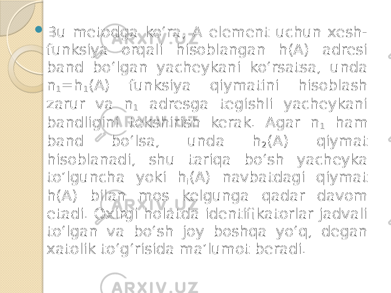  Bu metodga ko‘ra, A element uchun xesh- funksiya orqali hisoblangan h(A) adresi band bo‘lgan yacheykani ko‘rsatsa, unda n 1 =h 1 (A) funksiya qiymatini hisoblash zarur va n 1 adresga tegishli yacheykani bandligini tekshirish kerak. Agar n 1 ham band bo‘lsa, unda h 2 (A) qiymat hisoblanadi, shu tariqa bo‘sh yacheyka to’lguncha yoki h i (A) navbatdagi qiymat h(A) bilan mos kelgunga qadar davom etadi. Oxirgi holatda identifikatorlar jadvali to‘lgan va bo‘sh joy boshqa yo‘q, degan xatolik to‘g‘risida ma’lumot beradi. 