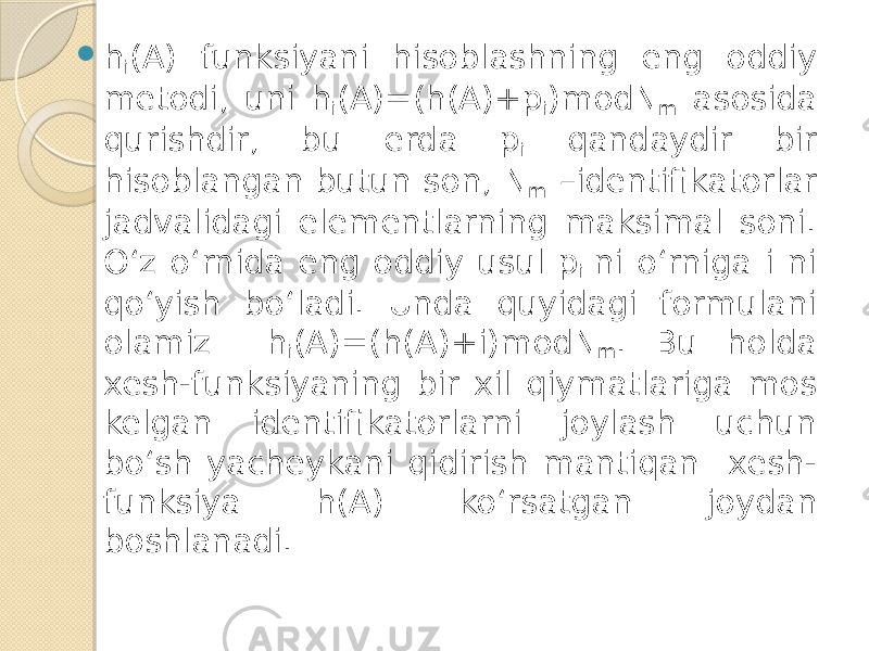  h i (A) funksiyani hisoblashning eng oddiy metodi, uni h i (A)=(h(A)+p i )modN m asosida qurishdir, bu erda p i qandaydir bir hisoblangan butun son, N m –identifikatorlar jadvalidagi elementlarning maksimal soni. O‘z o‘rnida eng oddiy usul p i ni o‘rniga i ni qo‘yish bo‘ladi. Unda quyidagi formulani olamiz h i (A)=(h(A)+i)modN m . Bu holda xesh-funksiyaning bir xil qiymatlariga mos kelgan identifikatorlarni joylash uchun bo‘sh yacheykani qidirish mantiqan xesh- funksiya h(A) ko‘rsatgan joydan boshlanadi. 