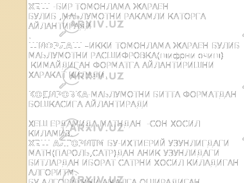 ХЕШ -БИР ТОМОНЛАМА ЖАРАЕН БУЛИБ ,МАЬЛУМОТНИ РАКАМЛИ КАТОРГА АЙЛАНТИРАДИ . ШИФРЛАШ –ИККИ ТОМОНЛАМА ЖАРАЕН БУЛИБ МАЬЛУМОТНИ РАСШИФРОВКА(шифрни очиш) КИМАЙДИГАН ФОРМАТГА АЙЛАНТИРИШНИ ХАРАКАТ КИЛАДИ. КОДИРОВКА -МАЬЛУМОТНИ БИТТА ФОРМАТДАН БОШКАСИГА АЙЛАНТИРАДИ ХЕШ ЕРДАМИДА МАТНДАН -СОН ХОСИЛ КИЛАМИЗ. ХЕШ АЛГОРИТМ БУ-ИХТИЕРИЙ УЗУНЛИГДАГИ МАТН(ПАРОЛЬ,САТР)ДАН АНИК УЗУНЛИДАГИ БИТЛАРДАН ИБОРАТ САТРНИ ХОСИЛ КИЛАДИГАН АЛГОРИТМ. БУ АЛГОРИТМНИ АМАЛГА ОШИРАДИГАН МАТЕМАТИК ФУНКЦИЯ -ХЕШ ФУНКЦИЯ ДЕИЛАДИ. 