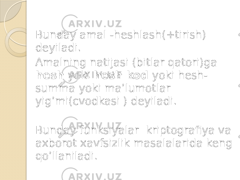 Bunday amal -heshlash(+tirish) deyiladi. Amalning natijasi (bitlar qatori)ga hesh yoki hesh kod yoki hesh- summa yoki ma’lumotlar yig’mi(cvodkasi ) deyiladi. Bunday funksiyalar kriptografiya va axborot xavfsizlik masalalarida keng qo’llaniladi. 