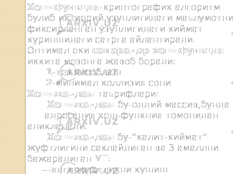 Хеш-функция -криптографик алгоритм булиб ихтиерий узунлигидаги маьлумотни фиксирланган узунлигидаги киймат куриншидаги сатрга айлантиради. Оптимал еки самарадор хеш-функция иккита мезонга жавоб беради: 1 -тез хисоблаш 2 -минимал коллизия сони Хеш-жадвал таьрифлари: Хеш-жадвал бу-оддий массив,бунда адресация хеш-функция томонидан аникланади. Хеш-жадвал бу-”калит-киймат” жуфтлигини саклайдиган ва 3 амаллни бажарадиган МТ: ---янги жуфтликни кушиш ---уни кидириш ---калит буйича жуфтликни учириш 