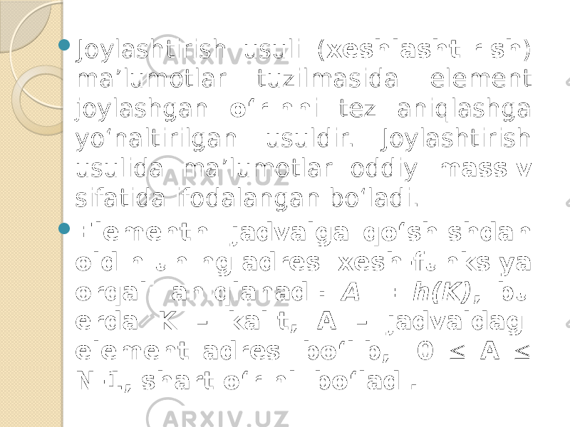  Joylashtirish usuli ( xeshlashtirish ) ma’lumotlar tuzilmasida element joylashgan o‘rinn i tez aniqlashga yo‘naltirilgan usuldir. Joylashtirish usulida ma’lumotlar oddiy massiv sifatida ifodalangan bo‘ladi.  Elementni jadvalga qo‘shishdan oldin uning adresi xesh-funksiya orqali aniqlanadi: A = h(K) , bu erda K – kalit, A – jadvaldagi element adresi bo‘lib, 0  A  N-1, shart o‘rinli bo‘ladi. 