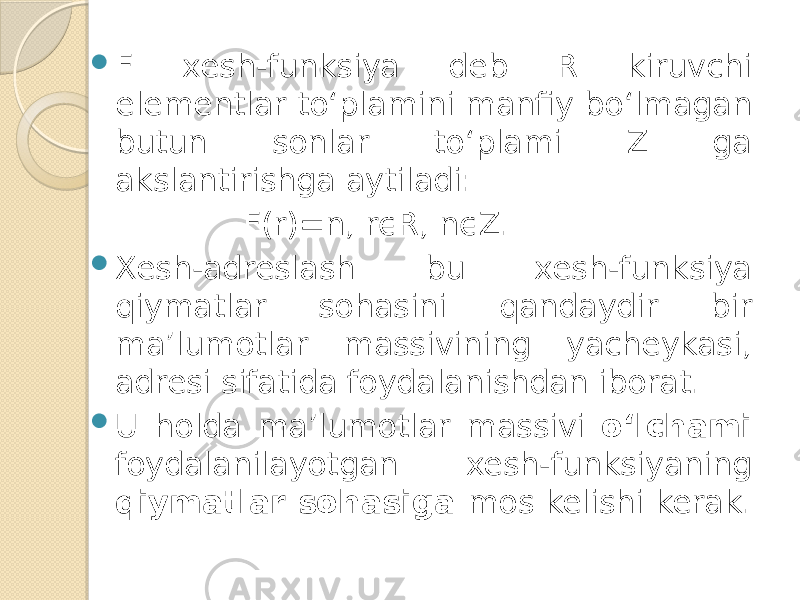  F xesh-funksiya deb R kiruvchi elementlar to‘plamini manfiy bo‘lmagan butun sonlar to‘plami Z ga akslantirishga aytiladi: F(r)=n, rϵR, nϵZ.  Xesh-adreslash bu xesh-funksiya qiymatlar sohasini qandaydir bir ma’lumotlar massivining yacheykasi, adresi sifatida foydalanishdan iborat.  U holda ma’lumotlar massivi o‘lchami foydalanilayotgan xesh-funksiyaning qiymatlar sohasiga mos kelishi kerak. 