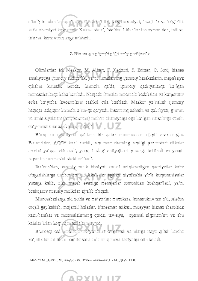 qiladi; bundan tashqari haqiqat, adolatlilik, teng imkoniyat, insoflilik va to‘g‘rilik katta ahamiyat kasb etadi. Xulosa shuki, iste’dodli kishilar ishlayman deb, intilsa, izlansa, katta yutuqlarga erishadi. 2. Biznes amaliyotida ijtimoiy auditorlik Olimlardan M. Meskon, M. Albert, F. Xedouri, S. Brittan, D. Jordj biznes amaliyotiga ijtimoiy auditorlik, ya’ni firmalarning ijtimoiy harakatlarini inspeksiya qilishni kiritadi. Bunda, birinchi galda, ijtimoiy qadriyatlarga bo‘lgan munosabatlarga baho beriladi. Natijada firmalar muomala kodekslari va korporativ etika bo‘yicha lavozimlarni tashkil qila boshladi. Mazkur yo‘nalish ijtimoiy haqiqat tadqiqini birinchi o‘rin-ga qo‘yadi. Insonning xohishi va qobiliyati, g‘ururi va ambitsiyalarini (pul, karerani) muhim ahamiyatga ega bo‘lgan narsalarga qarshi qo‘y-maslik axloq deb tushuniladi 1 . Biroq bu nazariyani qo‘llash bir qator muammolar tufayli cheklan - gan. Birinchidan, AQSH kabi kuchli, boy mamlakatning boyligi pro-testant etikalar asosini yo‘qqa chiqaradi, yangi turdagi ehtiyojlarni yuza-ga keltiradi va yengil hayot tushunchasini shakllantiradi. Ikkinchidan, xususiy mulk hissiyoti orqali aniqlanadigan qadriyatlar katta o‘zgarishlarga duchor bo‘ldi. Aksiyalar egalari qiyofasida yirik korporatsiyalar yuzaga kelib, ular maosh evaziga menejerlar tomonidan boshqariladi, ya’ni boshqaruv xususiy mulkdan ajralib chiqadi. Munosabatlarga oid qoida va me’yorlar; muzokara, konstruktiv tan-qid, telefon orqali gaplashish, mojaroli holatlar, biznesmen etiketi, muayyan biznes sharoitida xatti-harakat va muomalalarning qoida, tav-siya, optimal algoritmlari va shu kabilar bilan bog‘liq masalalar mavjud. Biznesga oid muomala me’yorlarini o‘rganish va ularga rioya qilish barcha xo‘jalik ishlari bilan bog‘liq sohalarda aniq muvaffaqiyatga olib keladi. 1 Мескон M., Алберт M., Хедоури Ф. Основи менежмента . - M.: Дело, 1998. 