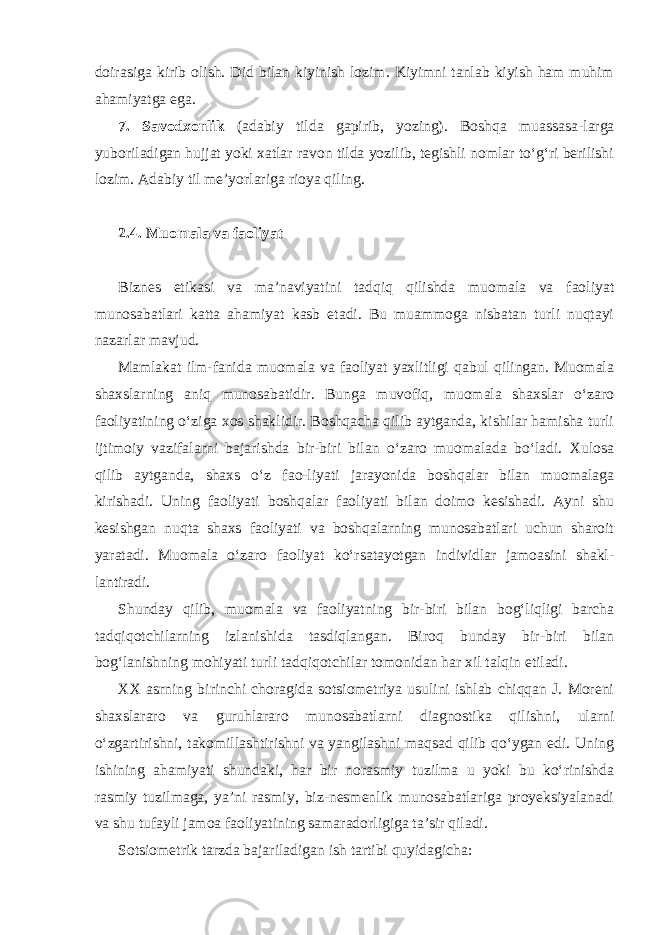 doirasiga kirib olish. Did bilan kiyinish lozim. Kiyimni tanlab kiyish ham muhim ahamiyatga ega. 7. Savodxonlik (adabiy tilda gapirib, yozing). Boshqa muassasa - larga yuboriladigan hujjat yoki xatlar ravon tilda yozilib, tegishli nomlar to‘g‘ri berilishi lozim. Adabiy til me’yorlariga rioya qiling. 2.4. Muomala va faoliyat Biznes etikasi va ma’naviyatini tadqiq qilishda muomala va faoliyat munosabatlari katta ahamiyat kasb etadi. Bu muammoga nisbatan turli nuqtayi nazarlar mavjud. Mamlakat ilm-fanida muomala va faoliyat yaxlitligi qabul qilingan. Muomala shaxslarning aniq munosabatidir. Bunga muvofiq, muomala shaxslar o‘zaro faoliyatining o‘ziga xos shaklidir. Boshqacha qilib aytganda, kishilar hamisha turli ijtimoiy vazifalarni bajarishda bir-biri bilan o‘zaro muomalada bo‘ladi. Xulosa qilib aytganda, shaxs o‘z fao-liyati jarayonida boshqalar bilan muomalaga kirishadi. Uning faoliyati boshqalar faoliyati bilan doimo kesishadi. Ayni shu kesishgan nuqta shaxs faoliyati va boshqalarning munosabatlari uchun sharoit yaratadi. Muomala o‘zaro faoliyat ko‘rsatayotgan individlar jamoasini shakl - lantiradi. Shunday qilib, muomala va faoliyatning bir-biri bilan bog‘liqligi barcha tadqiqotchilarning izlanishida tasdiqlangan. Biroq bunday bir-biri bilan bog‘lanishning mohiyati turli tadqiqotchilar tomonidan har xil talqin etiladi. XX asrning birinchi choragida sotsiometriya usulini ishlab chiqqan J. Moreni shaxslararo va guruhlararo munosabatlarni diagnostika qilishni, ularni o‘zgartirishni, takomillashtirishni va yangilashni maqsad qilib qo‘ygan edi. Uning ishining ahamiyati shundaki, har bir norasmiy tuzilma u yoki bu ko‘rinishda rasmiy tuzilmaga, ya’ni rasmiy, biz-nesmenlik munosabatlariga proyeksiyalanadi va shu tufayli jamoa faoliyatining samaradorligiga ta’sir qiladi. Sotsiometrik tarzda bajariladigan ish tartibi quyidagicha: 