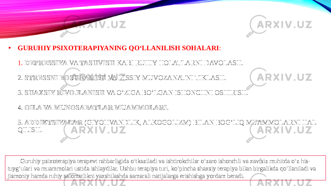 • GURUHIY PSIXOTERAPIYANING QO‘LLANILISH SOHALARI : 1. DEPRESSIYA VA TASHVISH KABI RUHIY HOLATLARNI DAVOLASH. 2. STRESSNI BOSHQARISH VA HISSIY MUVOZANATNI TIKLASH. 3. SHAXSIY RIVOJLANISH VA O‘ZIGA BO‘LGAN ISHONCHNI OSHIRISH. 4. OILA VA MUNOSABATLAR MUAMMOLARI . 5. ADDIKTSIYALAR (GIYOHVANDLIK, ALKOGOLIZM) BILAN BOG‘LIQ MUAMMOLARNI HAL QILISH. Guruhiy psixoterapiya terapevt rahbarligida o‘tkaziladi va ishtirokchilar o‘zaro ishonchli va xavfsiz muhitda o‘z his- tuyg‘ulari va muammolari ustida ishlaydilar. Ushbu terapiya turi, ko‘pincha shaxsiy terapiya bilan birgalikda qo‘llaniladi va jismoniy hamda ruhiy salomatlikni yaxshilashda samarali natijalarga erishishga yordam beradi. 