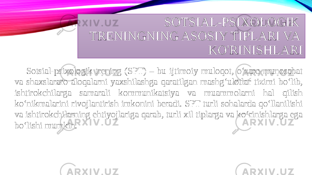 SOTSIAL-PSIXOLOGIK TRENINGNING ASOSIY TIPLARI VA KO&#39;RINISHLARI Sotsial-psixologik trening (SPT) – bu ijtimoiy muloqot, o‘zaro munosabat va shaxslararo aloqalarni yaxshilashga qaratilgan mashg‘ulotlar tizimi bo‘lib, ishtirokchilarga samarali kommunikatsiya va muammolarni hal qilish ko‘nikmalarini rivojlantirish imkonini beradi. SPT turli sohalarda qo‘llanilishi va ishtirokchilarning ehtiyojlariga qarab, turli xil tiplarga va ko‘rinishlarga ega bo‘lishi mumkin. 