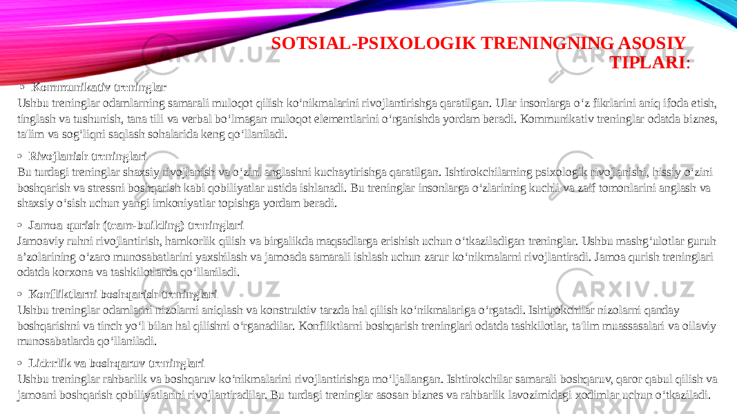 SOTSIAL-PSIXOLOGIK TRENINGNING ASOSIY TIPLARI :   · Kommunikativ treninglar Ushbu treninglar odamlarning samarali muloqot qilish ko‘nikmalarini rivojlantirishga qaratilgan. Ular insonlarga o‘z fikrlarini aniq ifoda etish, tinglash va tushunish, tana tili va verbal bo‘lmagan muloqot elementlarini o‘rganishda yordam beradi. Kommunikativ treninglar odatda biznes, ta&#39;lim va sog‘liqni saqlash sohalarida keng qo‘llaniladi. · Rivojlanish treninglari Bu turdagi treninglar shaxsiy rivojlanish va o‘zini anglashni kuchaytirishga qaratilgan. Ishtirokchilarning psixologik rivojlanishi, hissiy o‘zini boshqarish va stressni boshqarish kabi qobiliyatlar ustida ishlanadi. Bu treninglar insonlarga o‘zlarining kuchli va zaif tomonlarini anglash va shaxsiy o‘sish uchun yangi imkoniyatlar topishga yordam beradi. · Jamoa qurish (team-building) treninglari Jamoaviy ruhni rivojlantirish, hamkorlik qilish va birgalikda maqsadlarga erishish uchun o‘tkaziladigan treninglar. Ushbu mashg‘ulotlar guruh a’zolarining o‘zaro munosabatlarini yaxshilash va jamoada samarali ishlash uchun zarur ko‘nikmalarni rivojlantiradi. Jamoa qurish treninglari odatda korxona va tashkilotlarda qo‘llaniladi. · Konfliktlarni boshqarish treninglari Ushbu treninglar odamlarni nizolarni aniqlash va konstruktiv tarzda hal qilish ko‘nikmalariga o‘rgatadi. Ishtirokchilar nizolarni qanday boshqarishni va tinch yo‘l bilan hal qilishni o‘rganadilar. Konfliktlarni boshqarish treninglari odatda tashkilotlar, ta&#39;lim muassasalari va oilaviy munosabatlarda qo‘llaniladi. · Liderlik va boshqaruv treninglari Ushbu treninglar rahbarlik va boshqaruv ko‘nikmalarini rivojlantirishga mo‘ljallangan. Ishtirokchilar samarali boshqaruv, qaror qabul qilish va jamoani boshqarish qobiliyatlarini rivojlantiradilar. Bu turdagi treninglar asosan biznes va rahbarlik lavozimidagi xodimlar uchun o‘tkaziladi. 