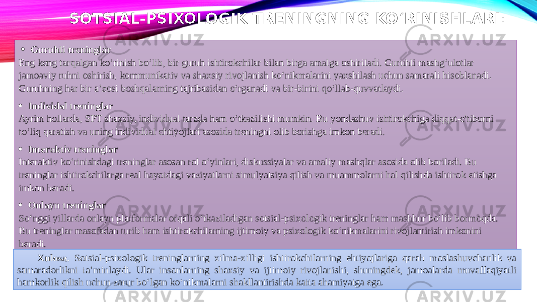 SOTSIAL-PSIXOLOGIK TRENINGNING KO‘RINISHLARI :   · Guruhli treninglar Eng keng tarqalgan ko‘rinish bo‘lib, bir guruh ishtirokchilar bilan birga amalga oshiriladi. Guruhli mashg‘ulotlar jamoaviy ruhni oshirish, kommunikativ va shaxsiy rivojlanish ko‘nikmalarini yaxshilash uchun samarali hisoblanadi. Guruhning har bir a’zosi boshqalarning tajribasidan o‘rganadi va bir-birini qo‘llab-quvvatlaydi. · Individal treninglar Ayrim hollarda, SPT shaxsiy, individual tarzda ham o‘tkazilishi mumkin. Bu yondashuv ishtirokchiga diqqat-e&#39;tiborni to‘liq qaratish va uning individual ehtiyojlari asosida treningni olib borishga imkon beradi. · Interaktiv treninglar Interaktiv ko‘rinishdagi treninglar asosan rol o‘yinlari, diskussiyalar va amaliy mashqlar asosida olib boriladi. Bu treninglar ishtirokchilarga real hayotdagi vaziyatlarni simulyatsiya qilish va muammolarni hal qilishda ishtirok etishga imkon beradi. · Onlayn treninglar So‘nggi yillarda onlayn platformalar orqali o‘tkaziladigan sotsial-psixologik treninglar ham mashhur bo‘lib bormoqda. Bu treninglar masofadan turib ham ishtirokchilarning ijtimoiy va psixologik ko‘nikmalarini rivojlantirish imkonini beradi. Xulosa. Sotsial-psixologik treninglarning xilma-xilligi ishtirokchilarning ehtiyojlariga qarab moslashuvchanlik va samaradorlikni ta’minlaydi. Ular insonlarning shaxsiy va ijtimoiy rivojlanishi, shuningdek, jamoalarda muvaffaqiyatli hamkorlik qilish uchun zarur bo‘lgan ko‘nikmalarni shakllantirishda katta ahamiyatga ega. 